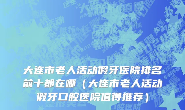 大连市老人活动假牙医院排名前十都在哪（大连市老人活动假牙口腔医院值得推荐）