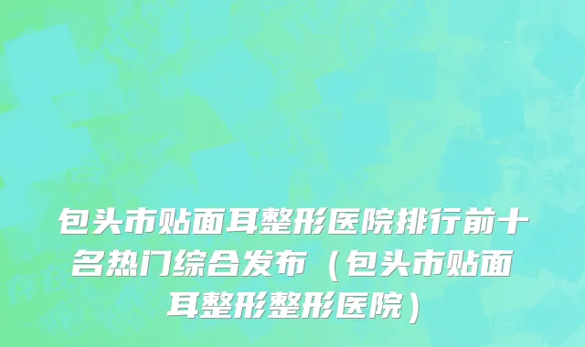 包头市贴面耳整形医院排行前十名热门综合发布（包头市贴面耳整形整形医院）