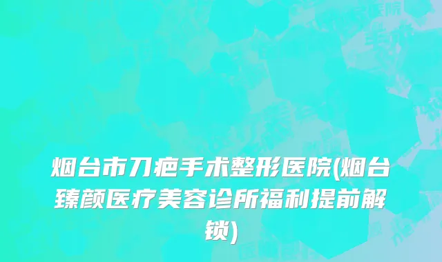 烟台市刀疤手术整形医院(烟台臻颜医疗美容诊所福利提前解锁)