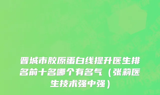 晋城市胶原蛋白线提升医生排名前十名哪个有名气（张莉医生技术强中强）