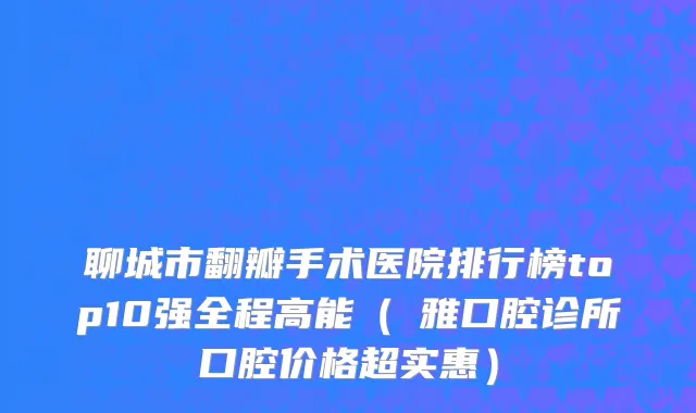聊城市翻瓣手术医院排行榜top10强全程高能（煕雅口腔诊所口腔价格超实惠）
