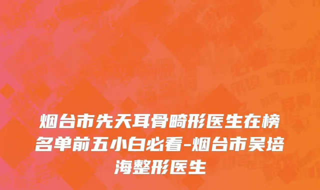 烟台市先天耳骨畸形医生在榜名单前五小白必看-烟台市吴培海整形医生