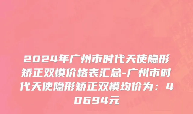 2024年广州市时代天使隐形矫正双模价格表汇总-广州市时代天使隐形矫正双模均价为：40694元