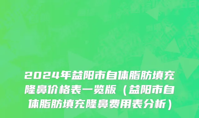 2024年益阳市自体脂肪填充隆鼻价格表一览版（益阳市自体脂肪填充隆鼻费用表分析）