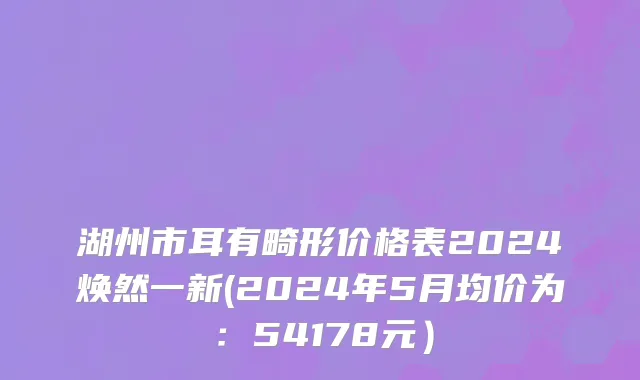 湖州市耳有畸形价格表2024焕然一新(2024年5月均价为：54178元）