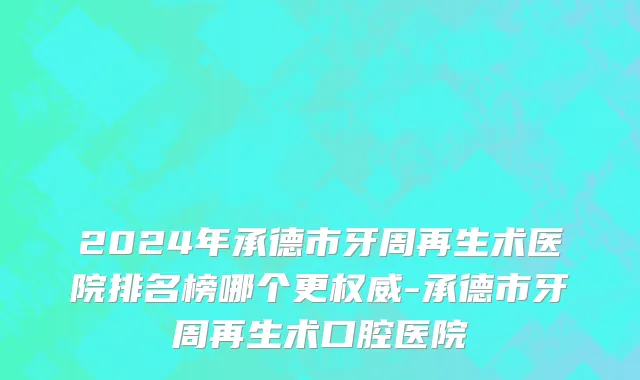 2024年承德市牙周再生术医院排名榜哪个更权威-承德市牙周再生术口腔医院