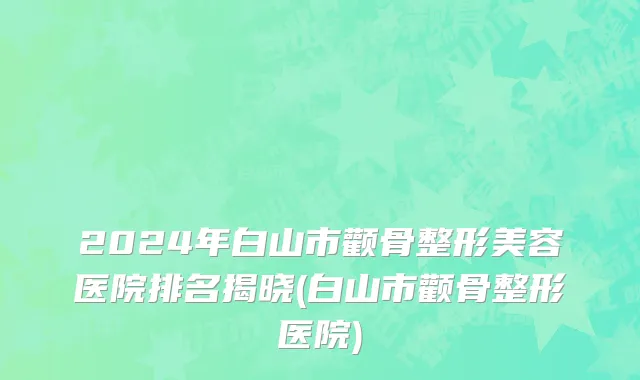 2024年白山市颧骨整形美容医院排名揭晓(白山市颧骨整形医院)