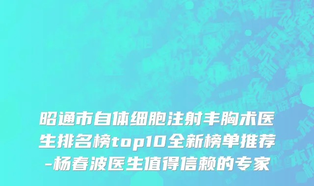 昭通市自体细胞注射丰胸术医生排名榜top10全新榜单推荐-杨春波医生值得信赖的专家