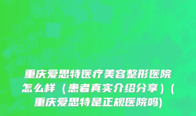 重庆爱思特医疗美容整形医院怎么样（患者真实介绍分享）(重庆爱思特是正规医院吗)