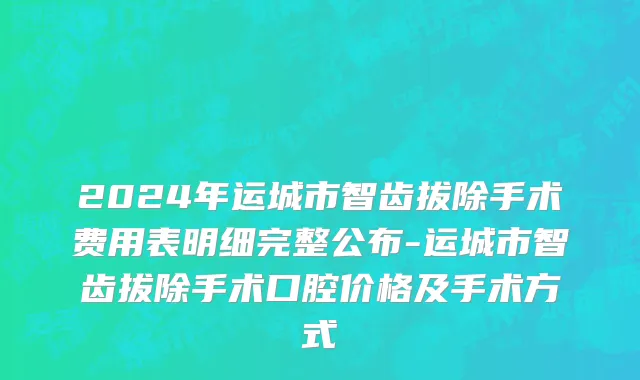 2024年运城市智齿拔除手术费用表明细完整公布-运城市智齿拔除手术口腔价格及手术方式