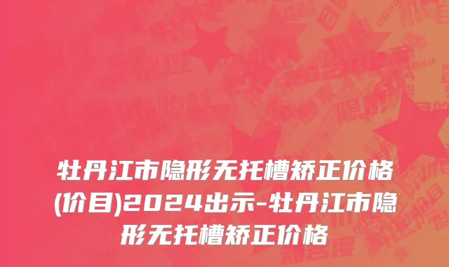 牡丹江市隐形无托槽矫正价格(价目)2024出示-牡丹江市隐形无托槽矫正价格