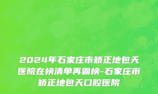 2024年石家庄市矫正地包天医院在榜清单再霸榜-石家庄市矫正地包天口腔医院