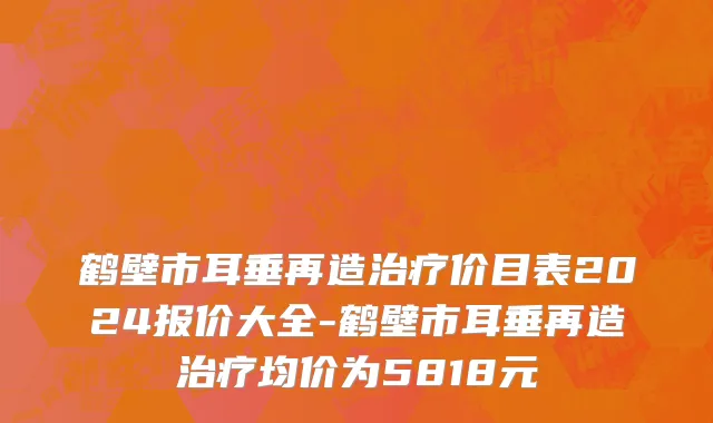 鹤壁市耳垂再造治疗价目表2024报价大全-鹤壁市耳垂再造治疗均价为5818元