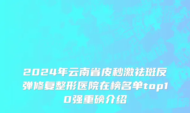 2024年云南省皮秒激祛斑反弹修复整形医院在榜名单top10强重磅介绍
