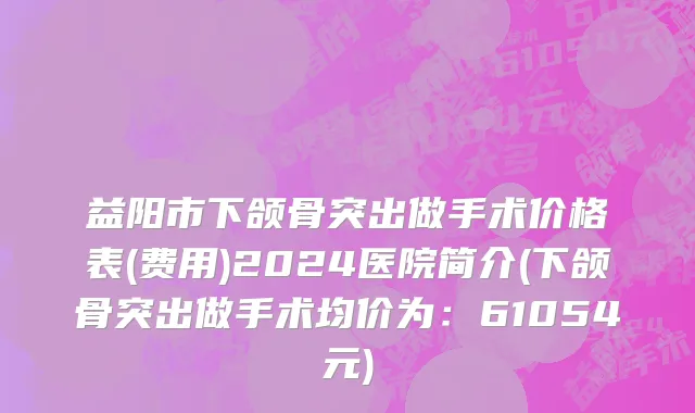 益阳市下颌骨突出做手术价格表(费用)2024医院简介(下颌骨突出做手术均价为：61054元)