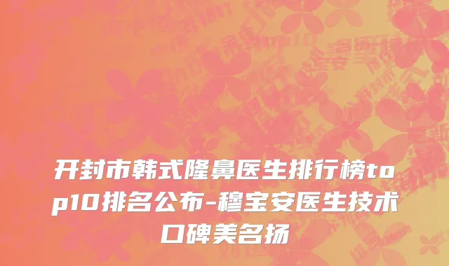 开封市韩式隆鼻医生排行榜top10排名公布-穆宝安医生技术口碑美名扬