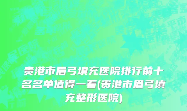 贵港市眉弓填充医院排行前十名名单值得一看(贵港市眉弓填充整形医院)
