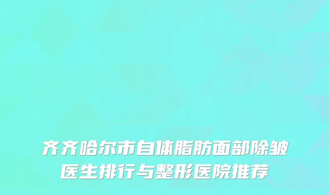 齐齐哈尔市自体脂肪面部除皱医生排行与整形医院推荐