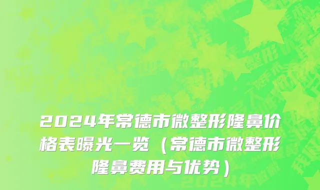 2024年常德市微整形隆鼻价格表曝光一览（常德市微整形隆鼻费用与优势）