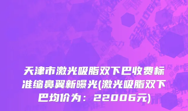 天津市激光吸脂双下巴收费标准缩鼻翼新曝光(激光吸脂双下巴均价为：22006元)