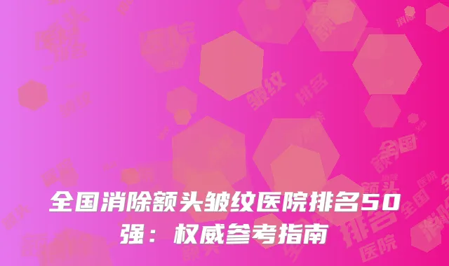 全国消除额头皱纹医院排名50强：权威参考指南