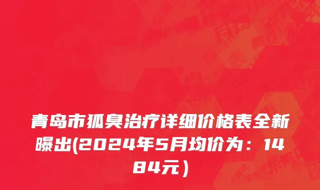 青岛市狐臭治疗详细价格表全新曝出(2024年5月均价为：1484元）