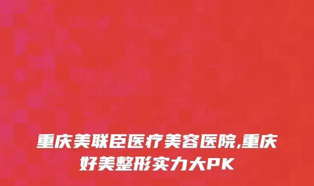 重庆美联臣医疗美容医院,重庆好美整形实力大PK