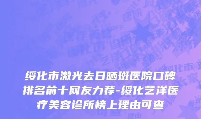 绥化市激光去日晒斑医院口碑排名前十网友力荐-绥化艺洋医疗美容诊所榜上理由可查