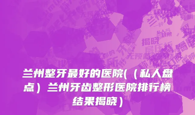 兰州整牙最好的医院(（私人盘点）兰州牙齿整形医院排行榜结果揭晓）