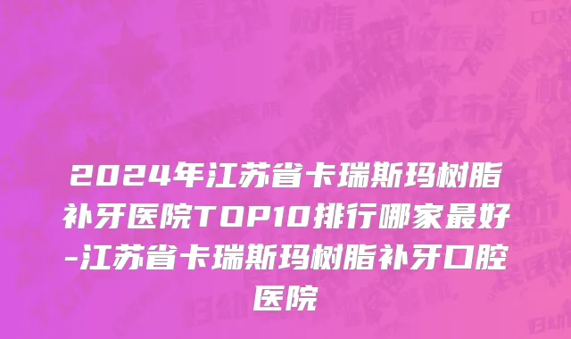 2024年江苏省卡瑞斯玛树脂补牙医院TOP10排行哪家最好-江苏省卡瑞斯玛树脂补牙口腔医院