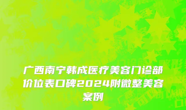 广西南宁韩成医疗美容门诊部价位表口碑2024附微整美容案例