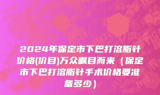 2024年保定市下巴打溶脂针价格(价目)万众瞩目而来（保定市下巴打溶脂针手术价格要准备多少）