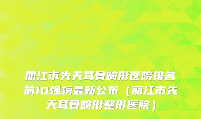 丽江市先天耳骨畸形医院排名前10强榜最新公布（丽江市先天耳骨畸形整形医院）