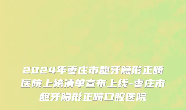 2024年枣庄市龅牙隐形正畸医院上榜清单宣布上线-枣庄市龅牙隐形正畸口腔医院