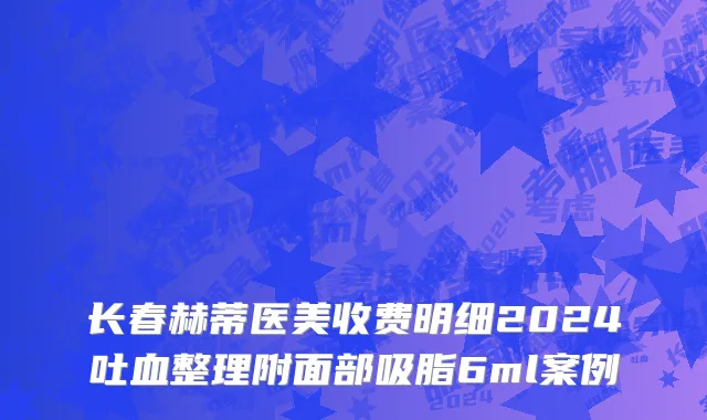 长春赫蒂医美收费明细2024吐血整理附面部吸脂6ml案例