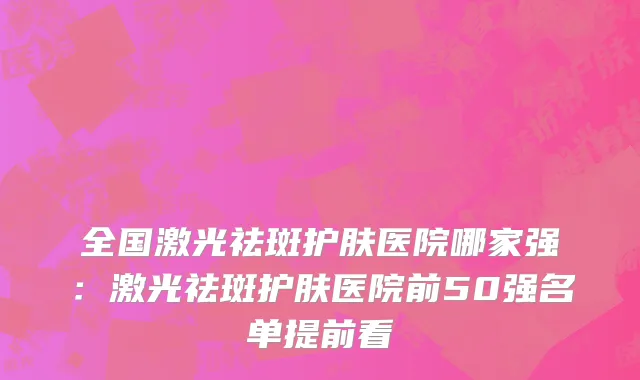 全国激光祛斑护肤医院哪家强：激光祛斑护肤医院前50强名单提前看