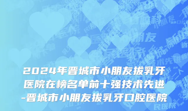 2024年晋城市小朋友拔乳牙医院在榜名单前十强技术先进-晋城市小朋友拔乳牙口腔医院