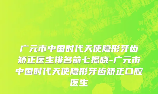 广元市中国时代天使隐形牙齿矫正医生排名前七揭晓-广元市中国时代天使隐形牙齿矫正口腔医生