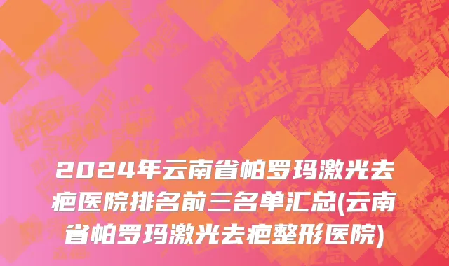 2024年云南省帕罗玛激光去疤医院排名前三名单汇总(云南省帕罗玛激光去疤整形医院)