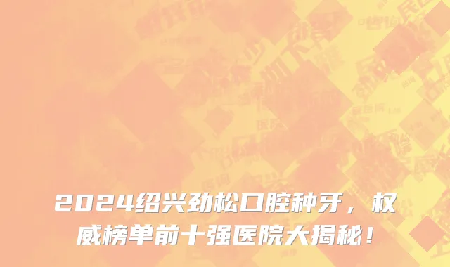 2024绍兴劲松口腔种牙,权威榜单前十强医院大揭秘!
