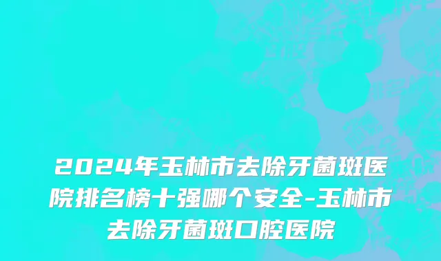 2024年玉林市去除牙菌斑医院排名榜十强哪个安全-玉林市去除牙菌斑口腔医院