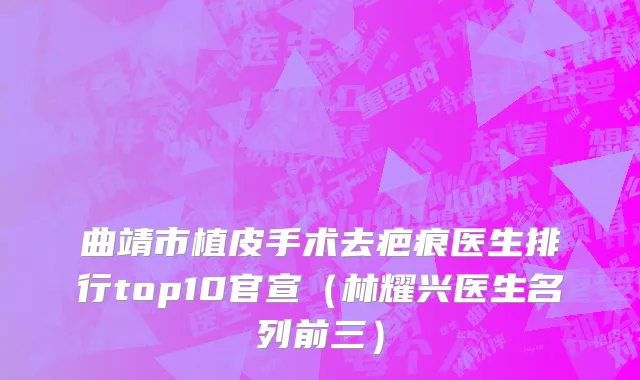 曲靖市植皮手术去疤痕医生排行top10官宣（林耀兴医生名列前三）