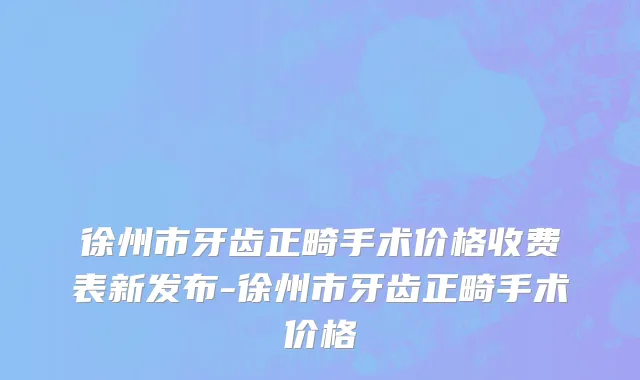 徐州市牙齿正畸手术价格收费表新发布-徐州市牙齿正畸手术价格