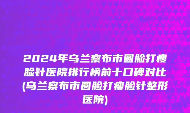 2024年乌兰察布市圆脸打瘦脸针医院排行榜前十口碑对比(乌兰察布市圆脸打瘦脸针整形医院)