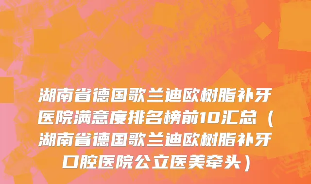 湖南省德国歌兰迪欧树脂补牙医院满意度排名榜前10汇总（湖南省德国歌兰迪欧树脂补牙口腔医院公立医美牵头）