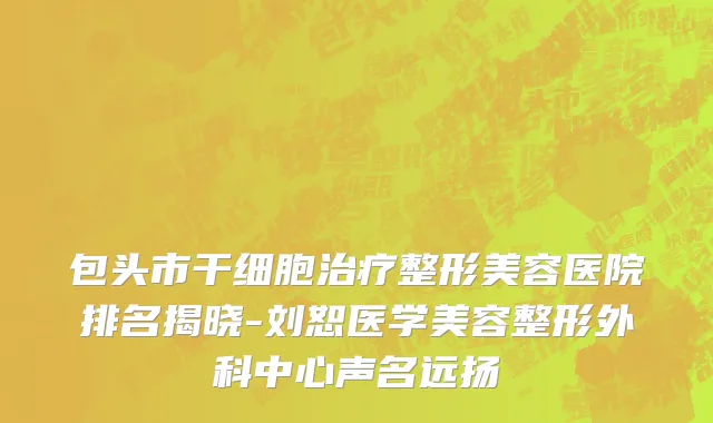 包头市干细胞治疗整形美容医院排名揭晓-刘恕医学美容整形外科中心声名远扬