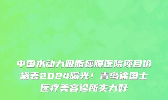 中国水动力吸脂瘦腰医院项目价格表2024曝光!青岛徐国士医疗美容诊所实力好