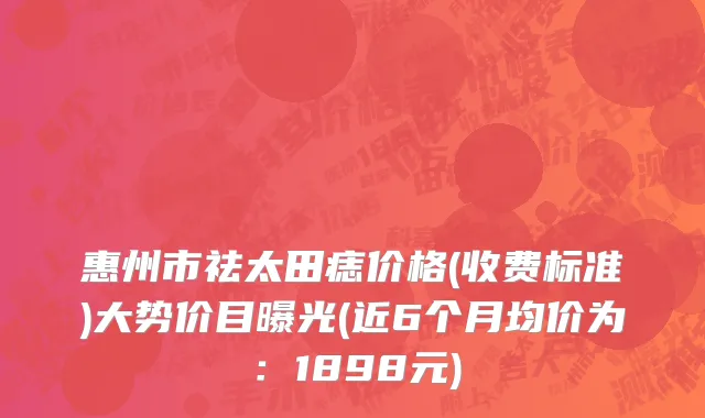 惠州市祛太田痣价格(收费标准)大势价目曝光(近6个月均价为：1898元)