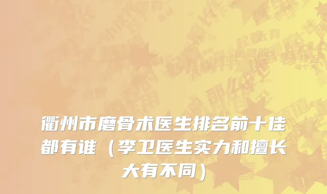 衢州市磨骨术医生排名前十佳都有谁（李卫医生实力和擅长大有不同）