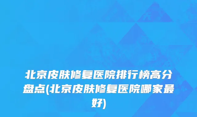 北京皮肤修复医院排行榜高分盘点(北京皮肤修复医院哪家最好)